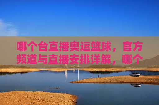 哪个台直播奥运篮球,官方频道与直播安排详解,哪个台直播奥运篮球?官方频道与直播安排详解