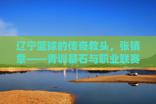 辽宁篮球的传奇教头,张镇章——青训基石与职业联赛的领航者