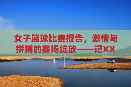 女子篮球比赛报告，激情与拼搏的赛场绽放——记XX高校女子篮球友谊赛