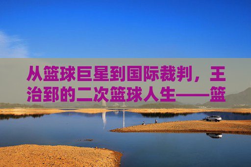 从篮球巨星到国际裁判,王治郅的二次篮球人生——篮球国际裁判王治郅的赛场传奇与专业坚守