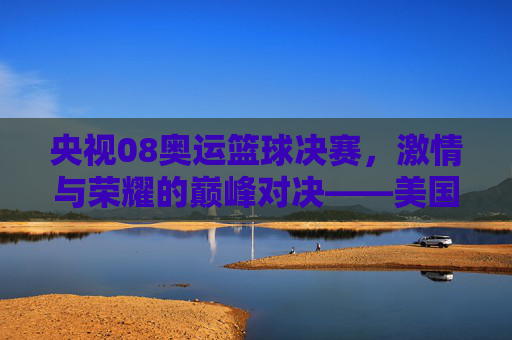 央视08奥运篮球决赛,激情与荣耀的巅峰对决——美国VS西班牙,体育精神的璀璨绽放