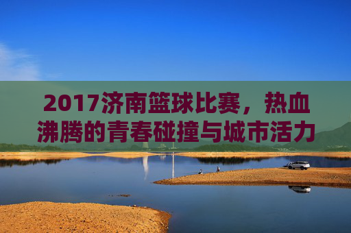 2017济南篮球比赛，热血沸腾的青春碰撞与城市活力绽放