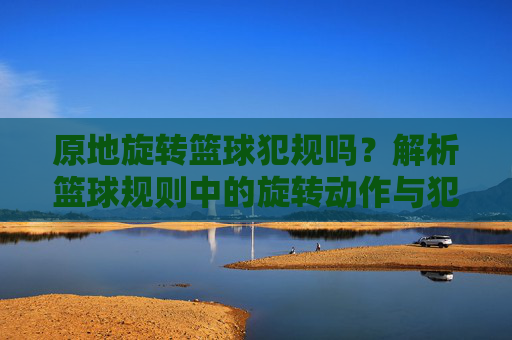 原地旋转篮球犯规吗?解析篮球规则中的旋转动作与犯规判定