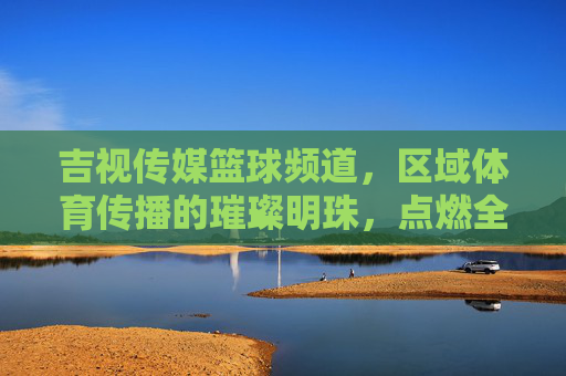 吉视传媒篮球频道,区域体育传播的璀璨明珠,点燃全民篮球热情,吉视传媒篮球频道,区域体育传播的璀璨明珠,点燃全民篮球热情