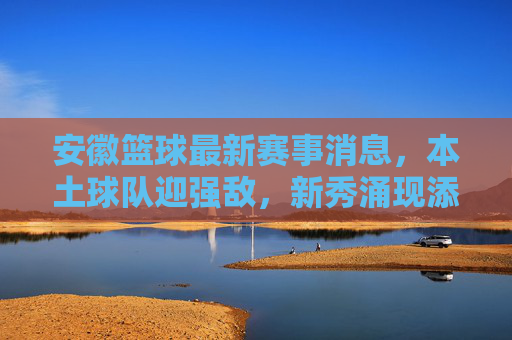 安徽篮球最新赛事消息,本土球队迎强敌,新秀涌现添活力,安徽篮球最新赛事消息,本土球队迎强敌,新秀涌现添活力