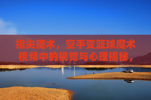 指尖魔术,空手变篮球魔术视频中的视觉与心理揭秘,指尖魔术,空手变篮球的视觉与心理揭秘