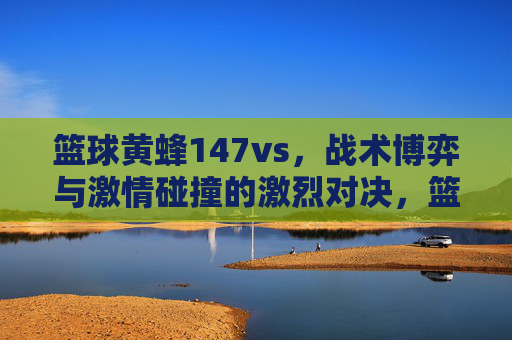 篮球黄蜂147vs,战术博弈与激情碰撞的激烈对决,篮球黄蜂147vs,战术博弈与激情碰撞的激烈对决