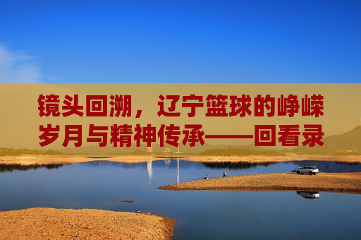 镜头回溯,辽宁篮球的峥嵘岁月与精神传承——回看录像里的辽篮魂
