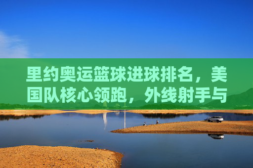 里约奥运篮球进球排名,美国队核心领跑,外线射手与内线悍将共同撑起得分榜