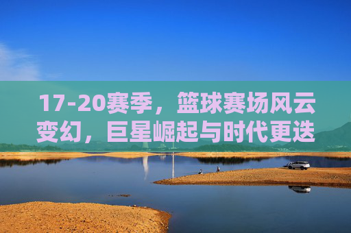 17-20赛季,篮球赛场风云变幻,巨星崛起与时代更迭的见证