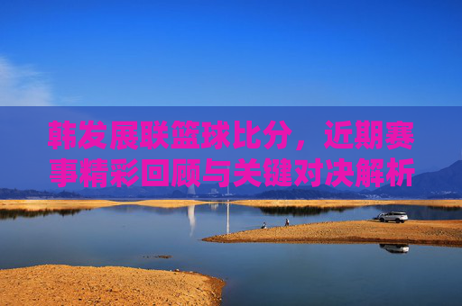 韩发展联篮球比分，近期赛事精彩回顾与关键对决解析