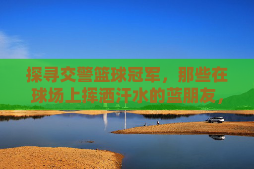 探寻交警篮球冠军,那些在球场上挥洒汗水的蓝朋友,探寻交警篮球冠军,那些在球场上挥洒汗水的蓝朋友