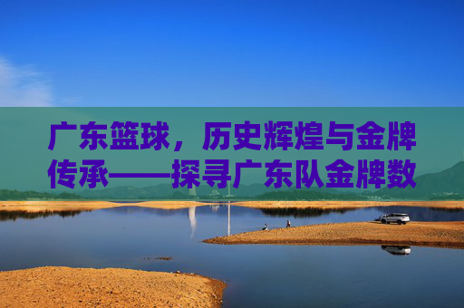 广东篮球,历史辉煌与金牌传承——探寻广东队金牌数量背后的故事