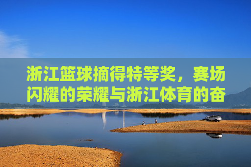 浙江篮球摘得特等奖,赛场闪耀的荣耀与浙江体育的奋斗华章