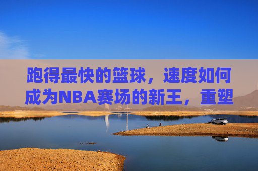 跑得最快的篮球,速度如何成为NBA赛场的新王,重塑竞技格局?跑得最快的篮球,速度如何成为NBA赛场新王,重塑竞技格局?