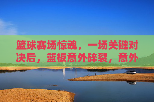 篮球赛场惊魂，一场关键对决后，篮板意外碎裂，意外引发对竞技与安全的思考，篮球赛场惊魂，关键对决后篮板碎裂，意外拷问竞技安全