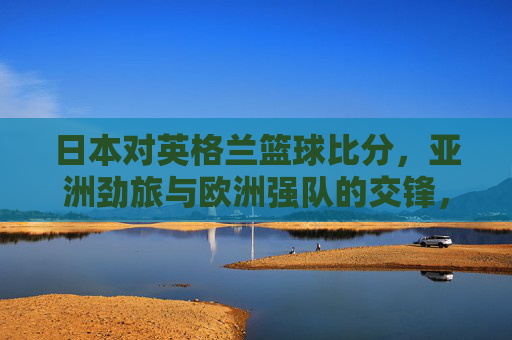 日本对英格兰篮球比分，亚洲劲旅与欧洲强队的交锋，比分定格，数据揭示战术与实力差距