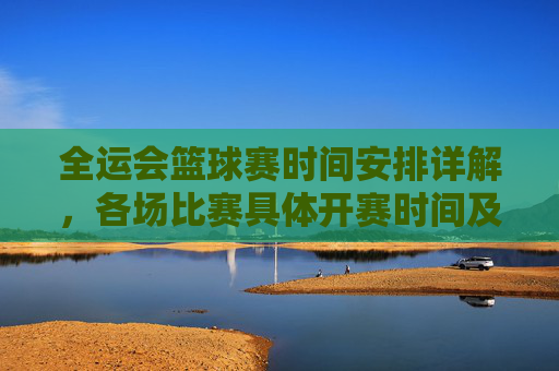 全运会篮球赛时间安排详解,各场比赛具体开赛时间及直播信息,全运会篮球赛时间安排详解,各场比赛具体开赛时间及直播信息