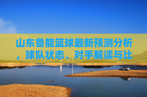 山东鲁能篮球最新预测分析，球队状态、对手解读与比赛策略展望