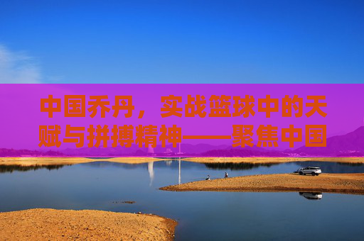 中国乔丹,实战篮球中的天赋与拼搏精神——聚焦中国本土实战篮球球员的成长与风采,中国乔丹,实战篮球中的天赋与拼搏精神——聚焦中国本土实战篮球球员的成长与风采