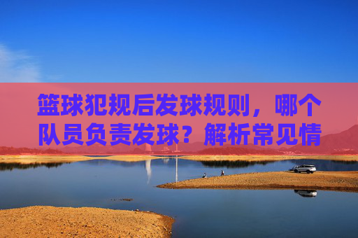 篮球犯规后发球规则,哪个队员负责发球?解析常见情况与执行细节,篮球犯规后发球规则,哪个队员负责?解析常见情况与执行细节