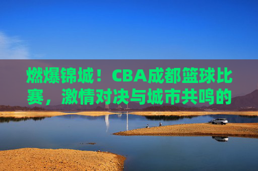 燃爆锦城!CBA成都篮球比赛,激情对决与城市共鸣的体育盛宴,燃爆锦城!CBA成都篮球比赛,激情对决与城市共鸣的体育盛宴