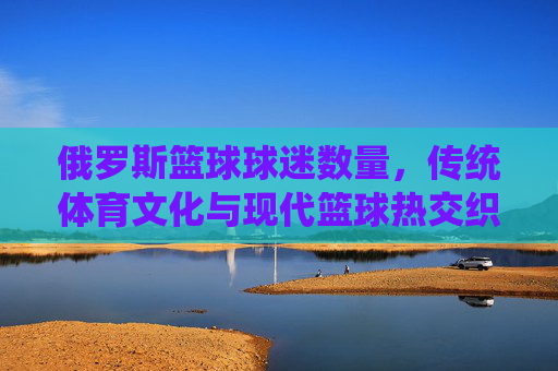 俄罗斯篮球球迷数量,传统体育文化与现代篮球热交织下的增长趋势