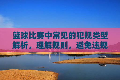 篮球比赛中常见的犯规类型解析，理解规则，避免违规，篮球比赛中常见犯规类型解析，理解规则，避免违规