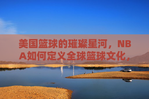 美国篮球的璀璨星河,NBA如何定义全球篮球文化,美国篮球的璀璨星河,NBA如何定义全球篮球文化