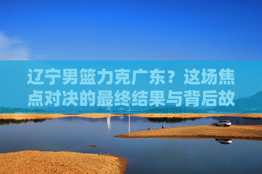 辽宁男篮力克广东?这场焦点对决的最终结果与背后故事解析,辽宁男篮力克广东?焦点对决的最终结果与背后故事全解析