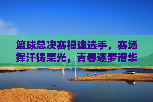 篮球总决赛福建选手，赛场挥汗铸荣光，青春逐梦谱华章，篮球总决赛福建选手，赛场挥汗铸荣光，青春逐梦谱华章