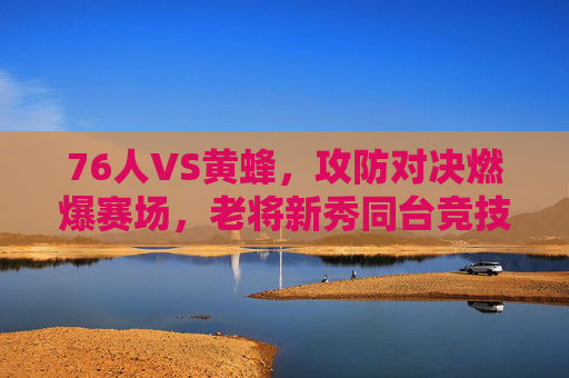 76人VS黄蜂,攻防对决燃爆赛场,老将新秀同台竞技展现篮球魅力,76人VS黄蜂,攻防对决燃爆赛场,老将新秀同台竞技展现篮球魅力