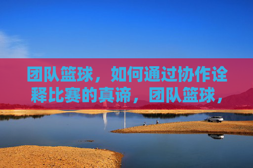 团队篮球，如何通过协作诠释比赛的真谛，团队篮球，如何通过协作诠释比赛的真谛