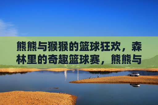 熊熊与猴猴的篮球狂欢，森林里的奇趣篮球赛，熊熊与猴猴的森林奇趣篮球狂欢