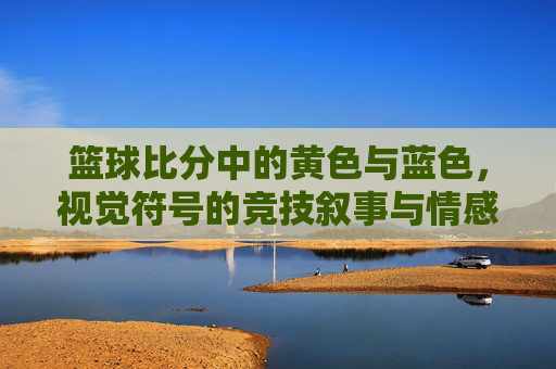 篮球比分中的黄色与蓝色,视觉符号的竞技叙事与情感共鸣,篮球比分中的黄色与蓝色,视觉符号的竞技叙事与情感共鸣