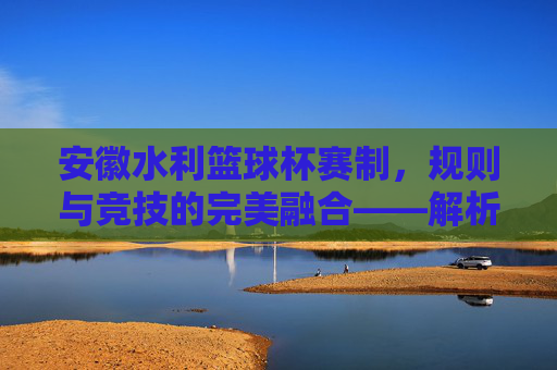 安徽水利篮球杯赛制，规则与竞技的完美融合——解析赛事组织与竞争规则，安徽水利篮球杯赛制，规则与竞技的完美融合——解析赛事组织与竞争规则