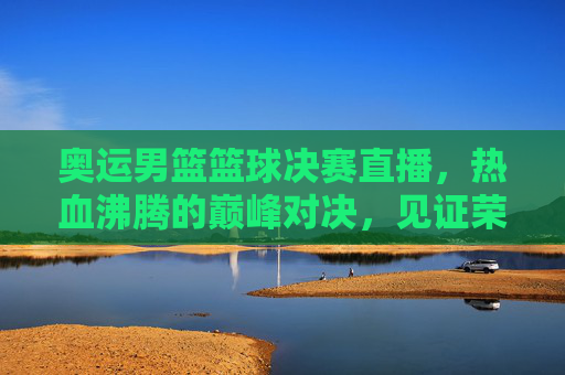 奥运男篮篮球决赛直播,热血沸腾的巅峰对决,见证荣耀时刻的震撼瞬间,奥运男篮篮球决赛直播,热血巅峰对决,荣耀时刻的震撼瞬间