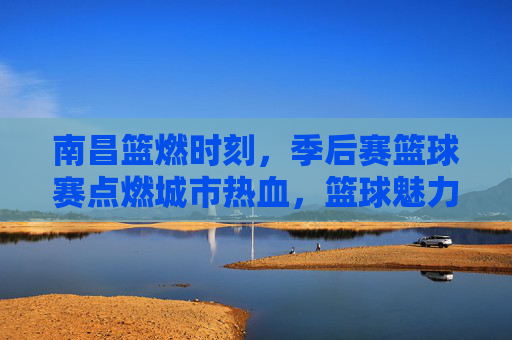 南昌篮燃时刻,季后赛篮球赛点燃城市热血,篮球魅力席卷全城