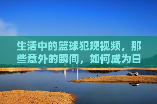 生活中的篮球犯规视频,那些意外的瞬间,如何成为日常谈资与规则反思