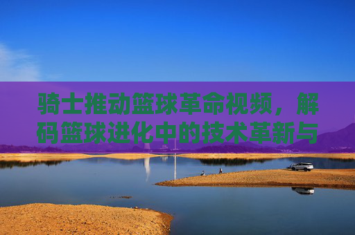 骑士推动篮球革命视频，解码篮球进化中的技术革新与时代影响，骑士推动篮球革命视频，解码篮球进化中的技术革新与时代影响