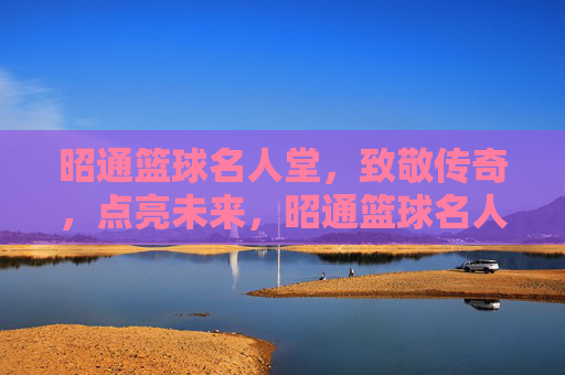 昭通篮球名人堂，致敬传奇，点亮未来，昭通篮球名人堂，致敬传奇，点亮未来