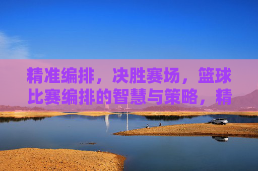 精准编排，决胜赛场，篮球比赛编排的智慧与策略，精准编排，决胜赛场，篮球比赛编排的智慧与策略