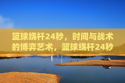 篮球绕杆24秒,时间与战术的博弈艺术,篮球绕杆24秒,时间与战术的博弈艺术