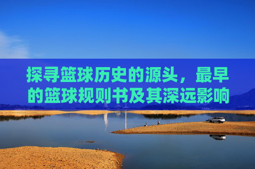 探寻篮球历史的源头,最早的篮球规则书及其深远影响,探寻篮球历史源头,最早的篮球规则书及其深远影响