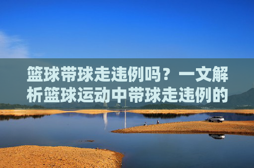 篮球带球走违例吗?一文解析篮球运动中带球走违例的规则与判罚