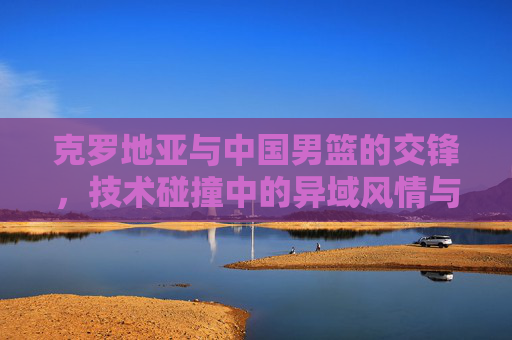 克罗地亚与中国男篮的交锋，技术碰撞中的异域风情与竞技智慧