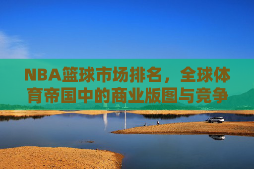 NBA篮球市场排名,全球体育帝国中的商业版图与竞争格局,NBA篮球市场排名,全球体育帝国的商业版图与竞争格局