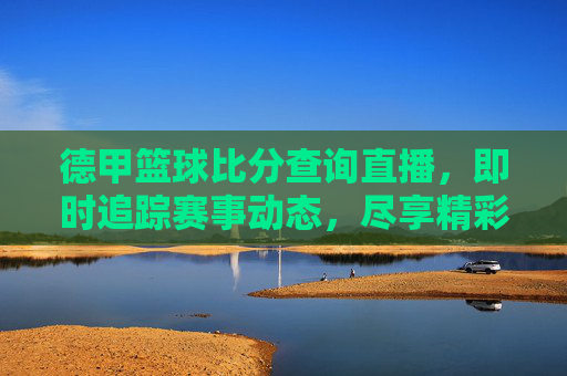 德甲篮球比分查询直播，即时追踪赛事动态，尽享精彩赛事瞬间