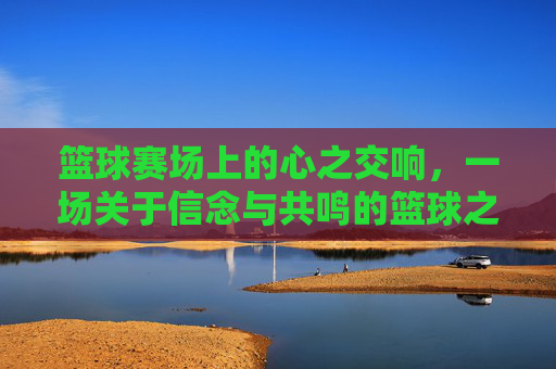 篮球赛场上的心之交响,一场关于信念与共鸣的篮球之旅