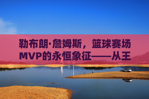 勒布朗·詹姆斯,篮球赛场MVP的永恒象征——从王者加冕到时代引领的辉煌征程